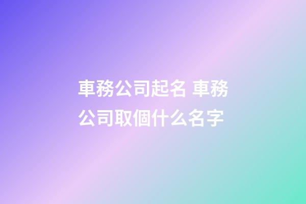 車務公司起名 車務公司取個什么名字-第1張-公司起名-玄機派